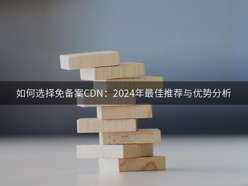 如何选择免备案CDN：2024年最佳推荐与优势分析
