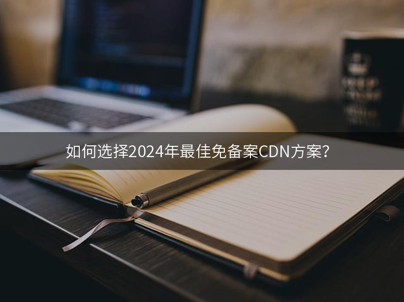 如何选择2024年最佳免备案CDN方案？