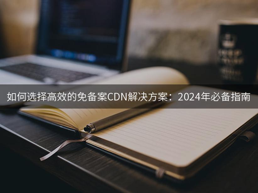 如何选择高效的免备案CDN解决方案：2024年必备指南