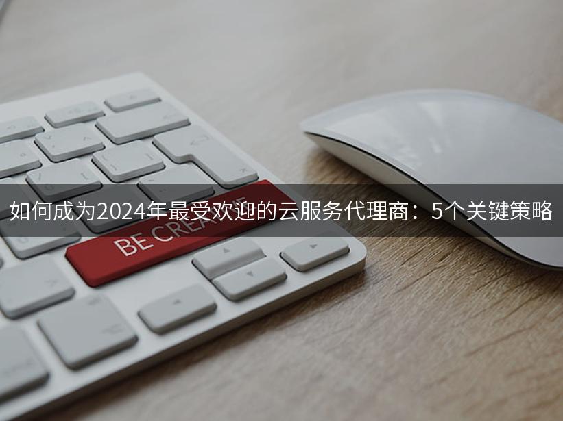 如何成为2024年最受欢迎的云服务代理商：5个关键策略